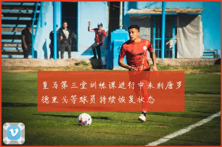 皇马第三堂训练课进行中米利唐罗德里戈等球员持续恢复状态