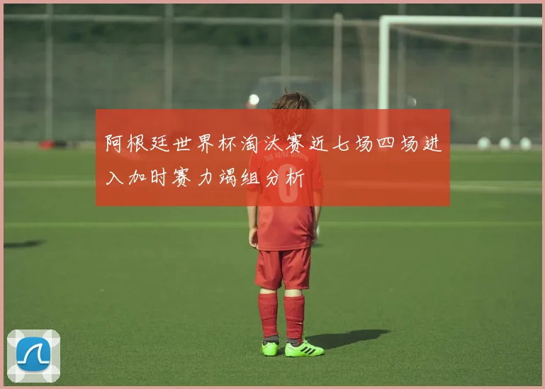 阿根廷世界杯淘汰赛近七场四场进入加时赛力竭组分析