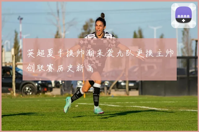 英超夏季换帅潮来袭九队更换主帅创联赛历史新高