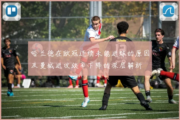 哈兰德在欧冠连续未能进球的原因及曼城进攻效率下降的深层解析