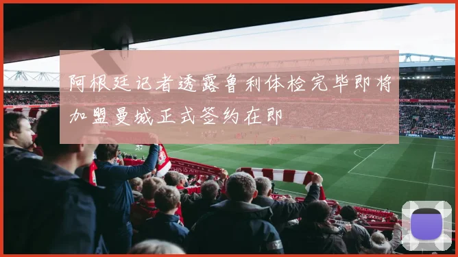 阿根廷记者透露鲁利体检完毕即将加盟曼城正式签约在即