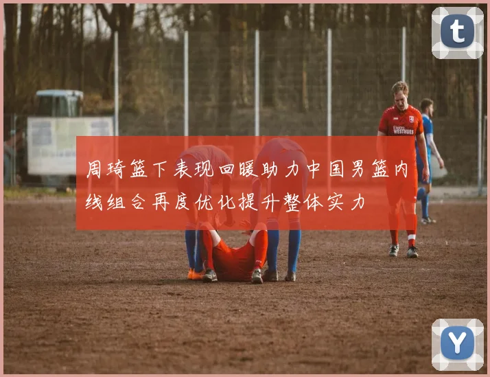 周琦篮下表现回暖助力中国男篮内线组合再度优化提升整体实力