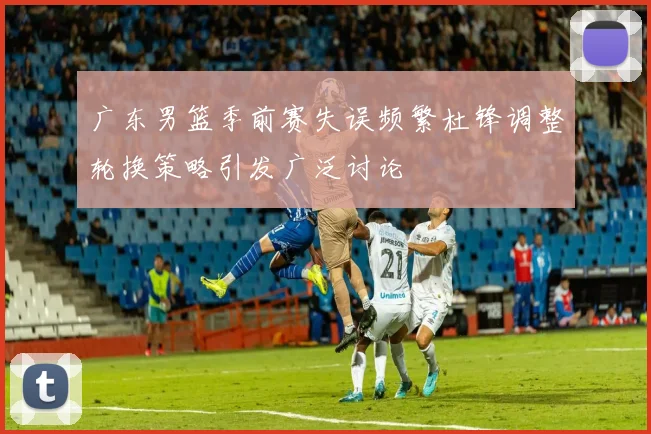 广东男篮季前赛失误频繁杜锋调整轮换策略引发广泛讨论