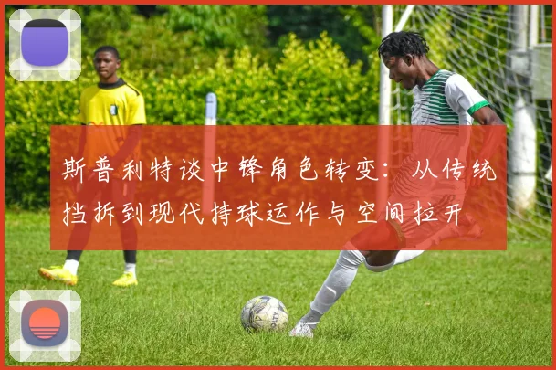 斯普利特谈中锋角色转变：从传统挡拆到现代持球运作与空间拉开