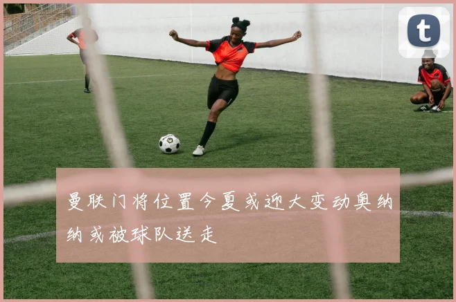 曼联门将位置今夏或迎大变动奥纳纳或被球队送走