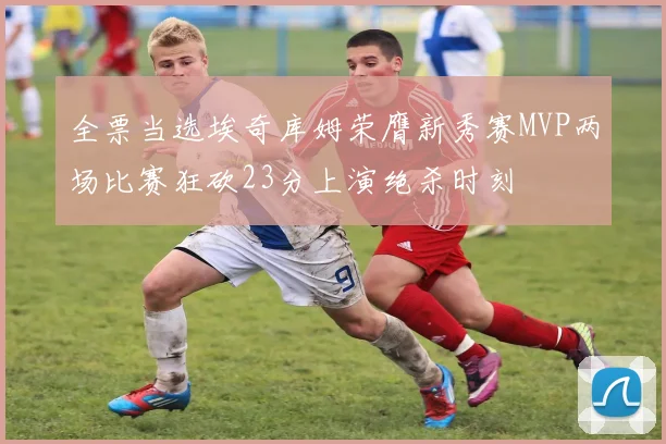 全票当选埃奇库姆荣膺新秀赛MVP两场比赛狂砍23分上演绝杀时刻