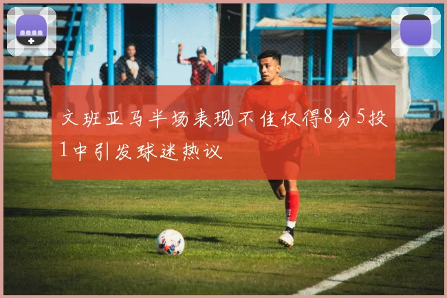 文班亚马半场表现不佳仅得8分5投1中引发球迷热议