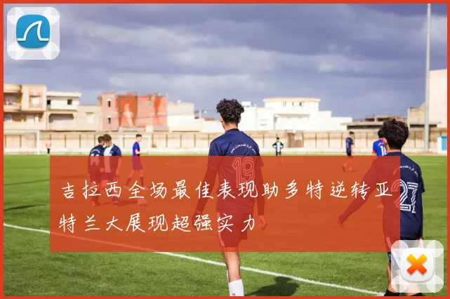 吉拉西全场最佳表现助多特逆转亚特兰大展现超强实力