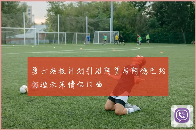勇士老板计划引进阿贾与阿德巴约打造未来情侣门面