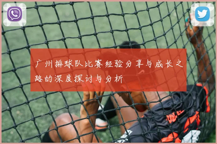 广州排球队比赛经验分享与成长之路的深度探讨与分析